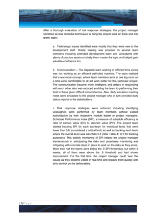 Project Management National Conference 2011                                          PMI India



                 After a thorough evaluation of risk response strategies, the project manager
                 identified several remedial techniques to bring the project back on track and into
                 green again.


                         a. Technology issues identified were mostly that they were new to the
                         development staff. Oracle training was provided to several team
                         members including extended development team and consultants with
                         plenty of practice sessions to help them master the topic and helped gain
                         valuable confidence too.


                         b. Communication – The disparate team working in different time zones
                         was not working as an efficient well-oiled machine. The team realized
                         that a war-room concept, where team members work in one big room on
                         a time-zone comfortable to all will work better for this particular project.
                         The communication became more intelligent, and delays in responding
                         with each other also was reduced enabling the team to performing their
                         best in these given difficult circumstances. Also, daily sub-team meeting
                         notes were circulated to the project manager who in turn provided daily
                         status reports to the stakeholders.


                         c. Risk response strategies were enforced including identifying
                         unassigned work performed by team members without explicit
                         authorization by their respective module leader or project managers.
                         Schedule Performance Index (SPI), a measure of schedule efficiency is
                         ratio of earned value (EV) to planned value (PV). The project team
                         started tracking SPI for each sub-team for individual tasks that were
                         lower than 0.6, (considered a critical limit) as well as tracking each team
                         where the overall level was less than 0.8 (refer Table 4: SPI for tracking
                         purposes). This weekly monitoring of SPI helped the project manager
                         tremendously in anticipating the risks and proactively monitoring and
                         mitigating with concrete steps in place to work on the risks as they arose.
                         More than half the teams were below the .8 SPI thresholds, but within 3
                         weeks, all of them were above the .8 threshold and had shown
                         improvement. For the first time, the project manager could ‘see’ the
                         issues as they became visible in real-time and resolve them quickly with
                         strict control on the deliverables.




13|P a g e
 Application of Select Tools of Psychology for Effective Project Management
 