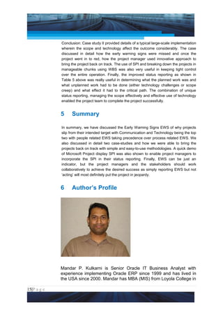 Project Management National Conference 2011                                        PMI India



                 Conclusion: Case study II provided details of a typical large-scale implementation
                 wherein the scope and technology affect the outcome considerably. The case
                 discussed in detail how the early warning signs were missed and once the
                 project went in to red, how the project manager used innovative approach to
                 bring the project back on track. The use of SPI and breaking down the projects in
                 manageable chunks using WBS was also very useful in keeping tight control
                 over the entire operation. Finally, the improved status reporting as shown in
                 Table 5 above was really useful in determining what the planned work was and
                 what unplanned work had to be done (either technology challenges or scope
                 creep) and what effect it had to the critical path. The combination of unique
                 status reporting, managing the scope effectively and effective use of technology
                 enabled the project team to complete the project successfully.


                 5     Summary

                 In summary, we have discussed the Early Warning Signs EWS of why projects
                 slip from their intended target with Communication and Technology being the top
                 two with people related EWS taking precedence over process related EWS. We
                 also discussed in detail two case-studies and how we were able to bring the
                 projects back on track with simple and easy-to-use methodologies. A quick demo
                 of Microsoft Project display SPI was also shown to enable project managers to
                 incorporate the SPI in their status reporting. Finally, EWS can be just an
                 indicator, but the project managers and the stakeholders should work
                 collaboratively to achieve the desired success as simply reporting EWS but not
                 ‘acting’ will most definitely put the project in jeopardy.


                 6     Author’s Profile




                 Mandar P. Kulkarni is Senior Oracle IT Business Analyst with
                 experience implementing Oracle ERP since 1999 and has lived in
                 the USA since 2000. Mandar has MBA (MIS) from Loyola College in

15|P a g e
 Application of Select Tools of Psychology for Effective Project Management
 