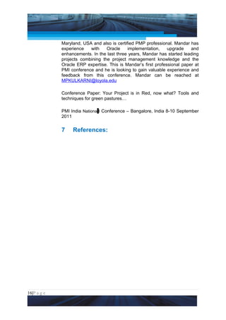 Project Management National Conference 2011                                  PMI India



                 Maryland, USA and also is certified PMP professional. Mandar has
                 experience   with    Oracle     implementation,    upgrade    and
                 enhancements. In the last three years, Mandar has started leading
                 projects combining the project management knowledge and the
                 Oracle ERP expertise. This is Mandar’s first professional paper at
                 PMI conference and he is looking to gain valuable experience and
                 feedback from this conference. Mandar can be reached at
                 MPKULKARNI@loyola.edu

                 Conference Paper: Your Project is in Red, now what? Tools and
                 techniques for green pastures…

                 PMI India Nationa l Conference – Bangalore, India 8-10 September
                 2011


                 7     References:




16|P a g e
 Application of Select Tools of Psychology for Effective Project Management
 