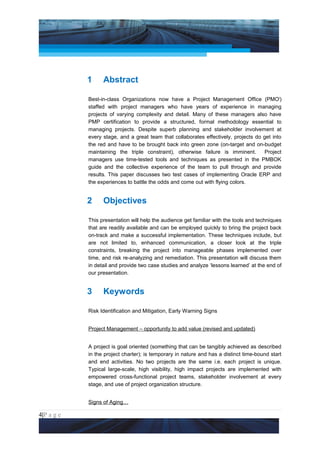 Project Management National Conference 2011                                         PMI India




                 1     Abstract

                 Best-in-class Organizations now have a Project Management Office (PMOi)
                 staffed with project managers who have years of experience in managing
                 projects of varying complexity and detail. Many of these managers also have
                 PMP certification to provide a structured, formal methodology essential to
                 managing projects. Despite superb planning and stakeholder involvement at
                 every stage, and a great team that collaborates effectively, projects do get into
                 the red and have to be brought back into green zone (on-target and on-budget
                 maintaining the triple constraint), otherwise failure is imminent.       Project
                 managers use time-tested tools and techniques as presented in the PMBOK
                 guide and the collective experience of the team to pull through and provide
                 results. This paper discusses two test cases of implementing Oracle ERP and
                 the experiences to battle the odds and come out with flying colors.


                 2     Objectives

                 This presentation will help the audience get familiar with the tools and techniques
                 that are readily available and can be employed quickly to bring the project back
                 on-track and make a successful implementation. These techniques include, but
                 are not limited to, enhanced communication, a closer look at the triple
                 constraints, breaking the project into manageable phases implemented over
                 time, and risk re-analyzing and remediation. This presentation will discuss them
                 in detail and provide two case studies and analyze ‘lessons learned’ at the end of
                 our presentation.


                 3     Keywords

                 Risk Identification and Mitigation, Early Warning Signs


                 Project Management – opportunity to add value (revised and updated)


                 A project is goal oriented (something that can be tangibly achieved as described
                 in the project charter); is temporary in nature and has a distinct time-bound start
                 and end activities. No two projects are the same i.e. each project is unique.
                 Typical large-scale, high visibility, high impact projects are implemented with
                 empowered cross-functional project teams, stakeholder involvement at every
                 stage, and use of project organization structure.


                 Signs of Aging…

4|P a g e
 Application of Select Tools of Psychology for Effective Project Management
 