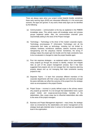 Project Management National Conference 2011                                          PMI India



                 There are always signs when your project inches towards trouble; sometimes
                 these early warning signs (EWS) are interpreted differently or in the worst-case
                 scenario, the signs are ignored. In any event, these early signs can be identified
                 by the following:


                  (a) Communication – communication is the key as explained in the PMBOK
                        knowledge areas. This activity spans all knowledge areas and process
                        groups explained earlier. Also, the communication channelsii grow
                        exponentially adding to the woes of the Project manager.


                  (b)   Technology – Technology is the driver of the modern corporate engine.
                        Technology encompasses IT (Information Technology) and all the
                        components that make up technology, including but not limited to,
                        software, hardware, architecture, database, network, business process
                        reengineering and the ubiquitous internet. Sometimes, the wrong IT
                        strategy makes the project get into trouble and the triple constraints have
                        to be re-evaluated or changed to make the project feasible again.


                  (c)   Poor risk response strategies – as explained earlier in the presentation,
                        many projects go through the process to identify, analyze and mitigate
                        risks as part of the project management process. But it has been
                        suggested that projects who do not manage their risk response planning
                        properly always end up not managing their triple constraints causing
                        projects to slip.


                  (d)   Disparate Teams – A team that comprises different members of the
                        corporate departments with their unique agendas and animosity amongst
                        the peers definitely can affect the outcome of the project from the strategic
                        vision as encompassed in the project Charter.


                  (e)   Project Scope – incorrect or poorly defined scope is the primary reason
                        why projects go downhill. It is not enough that stakeholders have a good
                        project charter and scope-as-we-know-it-today mentality of the
                        stakeholders. Also, scope creep due to influential stakeholders also adds
                        to the woes of the project managers.


                  (f)   Business and Project Management alignment – many times, the strategic
                        vision as envisioned by the stakeholders and senior management at the
                        strategic level gets distorted when it comes to the tactical and operational
                        level in the organization.




5|P a g e
 Application of Select Tools of Psychology for Effective Project Management
 