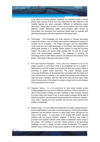 Project Management National Conference 2011                                              PMI India



                       to be place for running effective meetings (no checking emails or taking
                       phone calls, arriving on-time and only discussing the topic defined in the
                       meeting agenda are some examples). Methods of distributing project
                       information should also be part of the communication plan and strictly
                       followed. Lastly, developing better communication skills should be
                       encouraged and developed and leadership should lead by example with
                       planning and support and encouragement to the project team.


                  b)   Technology – The knowledge and tools required to manage technology
                       projects are diverse, vary by industry and business requirements making it a
                       complex set of processes. The Project managers and the stakeholders
                       must ensure the use of right technology on the Project. One example is use
                       off-the-shelf software or to develop custom solution to meet the business
                       needs? The answer will require detail analysis with pro and con of each
                       option and recommended approach. The challenge of ensuring the
                       technology works in both these scenarios will determine the outcome of the
                       project. Case study II discusses this issue in detail.


                  c)   Poor risk response strategies – This is also very important as far as the
                       project outcome is concerned. What is an acceptable risk for a project is
                       determined on how the project is structured and what the success criteria is
                       according to project scope document. The project manager should
                       encourage identification of all potential risks associated with the project and
                       work with the team to develop a risk register and quickly communicate the
                       risks that pose a problem with the help of the early warning signs. Case
                       study I discuss some of the steps the project manager took to avert disaster
                       and bring project back on track.


                  d)   Disparate Teams – It is not uncommon to have teams located across
                       multiple geographies and even on different continents. What is required is a
                       clear communication strategy and team meetings to keep everyone abreast
                       of current status and issues if any. A smart project manager will be able to
                       identify groupthink and associated issues quickly and remedy the situation.
                       Case study I discuss one such scenario and how the team overcame the
                       problem successfully.


                  e)   Project Scope – It is very difficult to identify the four walls of project day one.
                       But the stakeholders must make a conscious decision of writing the problem
                       statement and the desired outcome in great detail which will become the
                       scope of the project. In case study II, the Oracle ERP project required
                       interface with the legacy Logistics software. A decision was made to
                       purchase new logistics software which added considerable scope creep to
                       the project. The interface to and from Oracle became a big technology
                       challenge not only in design but also revised functionality. The logistics
                       software was a critical piece of day-to-day operation of the company and as
7|P a g e
 Application of Select Tools of Psychology for Effective Project Management
 