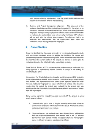 Project Management National Conference 2011                                            PMI India



                       such became absolute requirement. How the project team overcame the
                       problem is discussed in detail in the case study.


                  f)   Business and Project Management alignment – The alignment of the
                       business stakeholders and the project team is required for the project to be
                       successful. Take the example of case study II. When it became apparent to
                       the project manager the legacy logistics software was outdated and need to
                       be replaced, the stakeholders were not sure why the Oracle ERP software
                       will not work with the existing legacy system. The alignment had to be
                       reiterated and reestablished and the stakeholders were taken into
                       confidence before moving ahead with the project.


                 4       Case Studies

                 Once it is identified that the project is in red, it is very important to use the tools
                 and techniques mentioned above in addition to identifying the people and
                 process categories for the early warning signs. These should be used effectively
                 to understand the current state of the project and devise an action plan to
                 mitigate and resolve the risks to bring the project back on track.


                 Case Study 1: Project is 25% complete and the project manager realize the big-
                 bang approach of implementing several countries in one go is not working as
                 identified by the EWS


                 Introduction: The Oracle Self-service iSupplier and iProcurement ERP project is
                 to be implemented in several South American Countries in a tight time-frame of
                 nine months. The implementation was cookie-cutter approach based on North
                 America model and the project was kicked off with much fanfare. After about two
                 months into the project, the project team realized that the project plan was
                 slipping and in the third month, the project became red with serious risk of delays
                 from the original plan…


                 Early warning signs that helped the project team identify the project is going
                 south were as follows:


                       1. Communication gap – most of English speaking team were unable to
                          communicate and solicit information from the South American business
                          leads causing confusion and mistrust.


                       2. Disparate teams – the business users were spread across geographies
                          with the Project implementation team located here in the US and the
                          development team located in India. The coordination and managing the
                          teams in different time zones was becoming difficult.

8|P a g e
 Application of Select Tools of Psychology for Effective Project Management
 