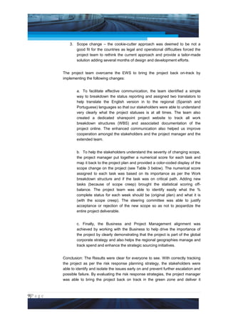 Project Management National Conference 2011                                         PMI India



                     3. Scope change – the cookie-cutter approach was deemed to be not a
                        good fit for the countries as legal and operational difficulties forced the
                        project team to rethink the current approach and provide a tailor-made
                        solution adding several months of design and development efforts.


                 The project team overcame the EWS to bring the project back on-track by
                 implementing the following changes:


                         a. To facilitate effective communication, the team identified a simple
                         way to breakdown the status reporting and assigned two translators to
                         help translate the English version in to the regional (Spanish and
                         Portuguese) languages so that our stakeholders were able to understand
                         very clearly what the project statuses is at all times. The team also
                         created a dedicated sharepoint project website to track all work
                         breakdown structures (WBS) and associated documentation of the
                         project online. The enhanced communication also helped us improve
                         cooperation amongst the stakeholders and the project manager and the
                         extended team.


                         b. To help the stakeholders understand the severity of changing scope,
                         the project manager put together a numerical score for each task and
                         map it back to the project plan and provided a color-coded display of the
                         scope change on the project (see Table 3 below). The numerical score
                         assigned to each task was based on its importance as per the Work
                         breakdown structure and if the task was on critical path. Adding new
                         tasks (because of scope creep) brought the statistical scoring off-
                         balance. The project team was able to identify easily what the %
                         complete status for each week should be (original plan) and what it is
                         (with the scope creep). The steering committee was able to justify
                         acceptance or rejection of the new scope so as not to jeopardize the
                         entire project deliverable.


                         c. Finally, the Business and Project Management alignment was
                         achieved by working with the Business to help drive the importance of
                         the project by clearly demonstrating that the project is part of the global
                         corporate strategy and also helps the regional geographies manage and
                         track spend and enhance the strategic sourcing initiatives.


                 Conclusion: The Results were clear for everyone to see. With correctly tracking
                 the project as per the risk response planning strategy, the stakeholders were
                 able to identify and isolate the issues early on and prevent further escalation and
                 possible failure. By evaluating the risk response strategies, the project manager
                 was able to bring the project back on track in the green zone and deliver it



9|P a g e
 Application of Select Tools of Psychology for Effective Project Management
 