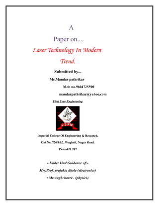 A
Paper on....
Laser Technology In Modern
Trend.
Submitted by...
Mr.Mandar pathrikar
Mob no.9604725590
mandarpathrikar@yahoo.com
First Year Engineering
Imperial College Of Engineering & Research,
Gat No. 720/1&2, Wagholi, Nagar Road.
Pune-421 207
-:Under kind Guidance of:-
Mrs.Prof. prajakta dhole (electronics)
: Mr.waghchavre . (physics)
 