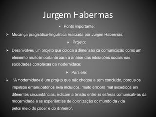 Jurgem Habermas
 Ponto importante:
 Mudança pragmático-linguística realizada por Jurgen Habermas;
 Projeto:
 Desenvolveu um projeto que coloca a dimensão da comunicação como um
elemento muito importante para a análise das interações sociais nas
sociedades complexas da modernidade;
 Para ele:
 “A modernidade é um projeto que não chegou a sem concluido, porque os
impulsos emancipatórios nela incluídos, muito embora mal sucedidos em
diferentes circunstâncias, indicam a tensão entre as esferas comunicativas da
modernidade e as experiências de colonização do mundo da vida
pelos meio do poder e do dinheiro”.
 