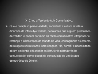 Criou a Teoria do Agir Comunicativo:
 Que o complexo personalidade, sociedade e cultura revela a
dinâmica da intersubjetividade, de falantes que erguem pretensões
de validez, e podem por meio da razão comunicativa ultrapassar e
restringir a colonização do mundo da vida, consagrando as esferas
de relações sociais livres, sem coações. Há, porém, a necessidade
de um empenho em afirmar as estruturas normativas da
comunicação, como diques na constituição de um Estado
democrático de Direito.
 