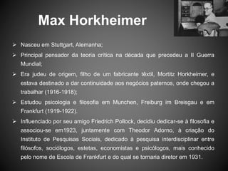 Max Horkheimer
 Nasceu em Stuttgart, Alemanha;
 Principal pensador da teoria crítica na década que precedeu a II Guerra
Mundial;
 Era judeu de origem, filho de um fabricante têxtil, Mortitz Horkheimer, e
estava destinado a dar continuidade aos negócios paternos, onde chegou a
trabalhar (1916-1918);
 Estudou psicologia e filosofia em Munchen, Freiburg im Breisgau e em
Frankfurt (1919-1922).
 Influenciado por seu amigo Friedrich Pollock, decidiu dedicar-se à filosofia e
associou-se em1923, juntamente com Theodor Adorno, à criação do
Instituto de Pesquisas Sociais, dedicado à pesquisa interdisciplinar entre
filósofos, sociólogos, estetas, economistas e psicólogos, mais conhecido
pelo nome de Escola de Frankfurt e do qual se tornaria diretor em 1931.
 