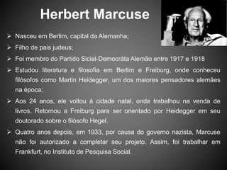 Herbert Marcuse
 Nasceu em Berlim, capital da Alemanha;
 Filho de pais judeus;
 Foi membro do Partido Sicial-Democráta Alemão entre 1917 e 1918
 Estudou literatura e filosofia em Berlim e Freiburg, onde conheceu
filósofos como Martin Heidegger, um dos maiores pensadores alemães
na época;
 Aos 24 anos, ele voltou à cidade natal, onde trabalhou na venda de
livros. Retornou a Freiburg para ser orientado por Heidegger em seu
doutorado sobre o filósofo Hegel.
 Quatro anos depois, em 1933, por causa do governo nazista, Marcuse
não foi autorizado a completar seu projeto. Assim, foi trabalhar em
Frankfurt, no Instituto de Pesquisa Social.
 