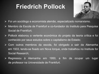 Friedrich Pollock
 Foi um sociólogo e economista alemão, especializado nomarxismo.
 Membro da Escola de Frankfurt e co-fundador do Instituto para Pesquisa
Social de Frankfurt;
 Pollock elaborou a vertente económica do projeto da teoria crítica e foi
conhecido por seus estudos sobre o capitalismo de Estado;
 Com outros membros da escola, foi obrigado a sair da Alemanha
em 1933, tendo-se fixado em Nova Iorque, onde trabalhou no Institute for
Social Research;
 Regressou à Alemanha em 1950, a fim de ocupar um lugar
de professor na Universidade de Frankfurt.
 