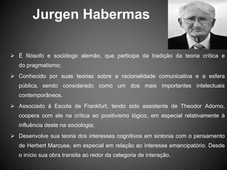 Jurgen Habermas
 É filósofo e sociólogo alemão, que participa da tradição da teoria crítica e
do pragmatismo;
 Conhecido por suas teorias sobre a racionalidade comunicativa e a esfera
pública, sendo considerado como um dos mais importantes intelectuais
contemporâneos.
 Associado à Escola de Frankfurt, tendo sido assistente de Theodor Adorno,
coopera com ele na crítica ao positivismo lógico, em especial relativamente à
influência deste na sociologia;
 Desenvolve sua teoria dos interesses cognitivos em sintonia com o pensamento
de Herbert Marcuse, em especial em relação ao interesse emancipatório. Desde
o início sua obra transita ao redor da categoria de interação.
 
