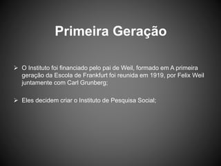 Primeira Geração
 O Instituto foi financiado pelo pai de Weil, formado em A primeira
geração da Escola de Frankfurt foi reunida em 1919, por Felix Weil
juntamente com Carl Grunberg;
 Eles decidem criar o Instituto de Pesquisa Social;
 