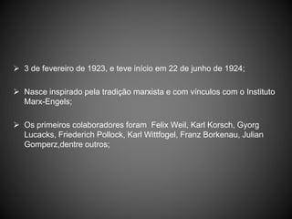  3 de fevereiro de 1923, e teve início em 22 de junho de 1924;
 Nasce inspirado pela tradição marxista e com vínculos com o Instituto
Marx-Engels;
 Os primeiros colaboradores foram Felix Weil, Karl Korsch, Gyorg
Lucacks, Friederich Pollock, Karl Wittfogel, Franz Borkenau, Julian
Gomperz,dentre outros;
 
