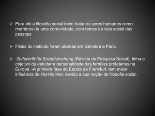  Para ele a filosofia social deve tratar os seres humanos como
membros de uma comunidade, com temas da vida social das
pessoas.
 Filiais do instituto foram abertas em Genebra e Paris.
 Zeitschrift für Sozialforschung (Revista de Pesquisa Social), tinha o
objetivo de estudar a personalidade das famílias proletárias na
Europa. -A primeira fase da Escola de Frankfurt, tem maior
influência de Horkheimer, devido a sua noção de filosofia social.
 