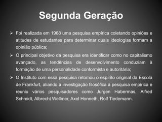 Segunda Geração
 Foi realizada em 1968 uma pesquisa empírica coletando opiniões e
atitudes de estudantes para determinar quais ideologias formam a
opinião pública;
 O principal objetivo da pesquisa era identificar como no capitalismo
avançado, as tendências de desenvolvimento conduziam à
formação de uma personalidade conformista e autoritária;
 O Instituto com essa pesquisa retomou o espírito original da Escola
de Frankfurt, aliando a investigação filosófica à pesquisa empírica e
reuniu vários pesquisadores como Jurgen Habermas, Alfred
Schmidt, Albrecht Wellmer, Axel Honneth, Rolf Tiedemann.
 