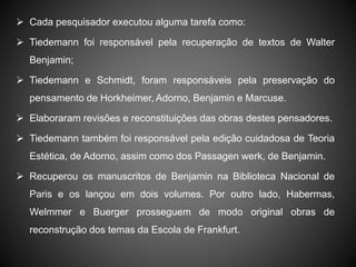  Cada pesquisador executou alguma tarefa como:
 Tiedemann foi responsável pela recuperação de textos de Walter
Benjamin;
 Tiedemann e Schmidt, foram responsáveis pela preservação do
pensamento de Horkheimer, Adorno, Benjamin e Marcuse.
 Elaboraram revisões e reconstituições das obras destes pensadores.
 Tiedemann também foi responsável pela edição cuidadosa de Teoria
Estética, de Adorno, assim como dos Passagen werk, de Benjamin.
 Recuperou os manuscritos de Benjamin na Biblioteca Nacional de
Paris e os lançou em dois volumes. Por outro lado, Habermas,
Welmmer e Buerger prosseguem de modo original obras de
reconstrução dos temas da Escola de Frankfurt.
 