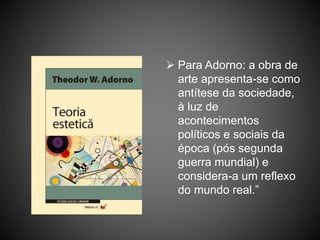  Para Adorno: a obra de
arte apresenta-se como
antítese da sociedade,
à luz de
acontecimentos
políticos e sociais da
época (pós segunda
guerra mundial) e
considera-a um reflexo
do mundo real.”
 