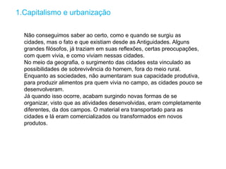 1.Capitalismo e urbanização
Não conseguimos saber ao certo, como e quando se surgiu as
cidades, mas o fato e que existiam desde as Antiguidades. Alguns
grandes filósofos, já traziam em suas reflexões, certas preocupações,
com quem vivia, e como viviam nessas cidades.
No meio da geografia, o surgimento das cidades esta vinculado as
possibilidades de sobrevivência do homem, fora do meio rural.
Enquanto as sociedades, não aumentaram sua capacidade produtiva,
para produzir alimentos pra quem vivia no campo, as cidades pouco se
desenvolveram.
Já quando isso ocorre, acabam surgindo novas formas de se
organizar, visto que as atividades desenvolvidas, eram completamente
diferentes, da dos campos. O material era transportado para as
cidades e lá eram comercializados ou transformados em novos
produtos.
 