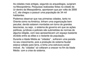 As cidades mais antigas, segundo os arqueólogos, surgiram
na Mesopotâmia. Pesquisas realizadas feitas na cidade de
Ur dentro da Mesopotâmia, apontaram que por volta de 2000
a.C, ela chegou a possuir uma população de 34 mil
habitantes.
Podemos observar que nas primeiras cidades, tanto no
Oriente como na América, tinham uma organização bem
peculiar, devido estarem montadas em torno de grandes
teocracias, ou seja , o sistema de governo em que as ações
políticas, jurídicas e policiais são submetidas às normas de
alguma religião, com isso apresentavam um espaço bastante
dividido entre as elites e o restante da população.
Durante a Idade Média as ‘’cidades’’ , sofreram uma parada
no seu crescimento, pois a produção do sistema feudal
estava voltado para terra, e tinha uma estrutura social
imóvel. As ‘’cidades’’ só voltaram a crescer no fim da Idade
Média com a crise do sistema.
 