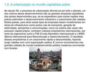 1.2. A urbanização no mundo capitalista pobre
No século XX, o processo de urbanização difunde-se por todo o planeta, um
dos motivos desse desenvolvimento são as grandes empresas capitalistas
dos países desenvolvidos que, ao se expandirem para outras nações mais
pobres estimulam o desenvolvimento industrial e o crescimento das cidades.
Muitos países, para atrair esses tipos de empresas fazem investimentos em
obras de infraestrutura como portos vias de transporte, geração de
eletricidade, aeroportos e comunicações; como na maioria das vezes não
possuem capital próprio, contraem vultosos empréstimos internacionais, por
meio de organismos como o FMI (Fundo Monetário Internacional) e o BIRD
(Banco Internacional para Reconstrução e Desenvolvimento). O resultado
desses empréstimos é um crescimento rápido e descontrolado, fazendo
surgir cidades com uma organização caótica; É comum encontrarmos nas
grandes cidades do mundo subdesenvolvido prédios modernos convivendo
com favelas.
 