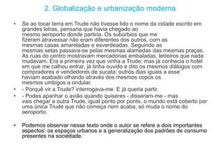 2. Globalização e urbanização moderna
• Se ao tocar terra em Trude não tivesse lido o nome da cidade escrito em
grandes letras, pensaria que havia chegado ao
mesmo aeroporto donde partiria. Os subúrbios que me
fizeram atravessar não eram diferentes dos outros, com as
mesmas casas amareladas e esverdeadas. Seguindo as
mesmas setas passava-se pelas mesmas alamedas das mesmas praças.
As ruas do centro mostravam mercadorias embaladas, letreiros que nada
mudavam. Era a primeira vez que vinha a Trude, mas já conhecia o hotel
em que me calhou entrar, já tinha ouvido e dito os mesmos diálogos com
compradores e vendedores de sucata; outros dias iguais a esse
haviam acabado olhando através dos mesmos copos os
mesmos umbigos a ondular.
• - Porquê vir a Trude? interrogava-me. E já queria partir.
• - Podes apanhar o avião quando quiseres - disseram-me - mas
vais chegar a outra Trude, igual ponto por ponto, o mundo está coberto por
uma única Trude que não começa nem acaba, só muda o nome do
aeroporto.
• Podemos observar nesse texto onde o autor se refere a dois importantes
aspectos: os espaços urbanos e a generalização dos padrões de consumo
presentes na sociedade.
 