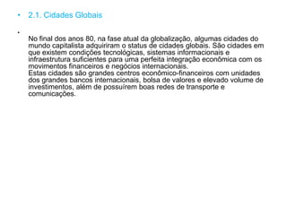 • 2.1. Cidades Globais
•
No final dos anos 80, na fase atual da globalização, algumas cidades do
mundo capitalista adquiriram o status de cidades globais. São cidades em
que existem condições tecnológicas, sistemas informacionais e
infraestrutura suficientes para uma perfeita integração econômica com os
movimentos financeiros e negócios internacionais.
Estas cidades são grandes centros econômico-financeiros com unidades
dos grandes bancos internacionais, bolsa de valores e elevado volume de
investimentos, além de possuírem boas redes de transporte e
comunicações.
 
