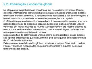 2.2 Urbanização e economia global
Na etapa atual da globalização econômica, em que o desenvolvimento técnico-
científico-informacional estrutura uma hierarquia e uma rede urbana das cidades
em escala mundial, aumentou a velocidade dos transportes e das comunicações, e
isso diminui o tempo de deslocamento das pessoas, bens e capitais.
O efeito disso para o desenvolvimento urbano é que as cidades passam a ter uma
possibilidade maior de dispersão espacial. É isso que explica o inchaço urbano
verificado em muitas cidades do mundo subdesenvolvido, até mesmo cidades de
menor porte, se tiverem boa infraestrutura, passam a se integrar cada vez mais
nesse processo de mundialização urbana.
Existe outro tipo de aglomeração urbana chama de megacidade, essas cidades
são apenas classificadas quantitativamente, pois são aquelas que possuem mais
de 10 milhões de habitantes.
Existem atualmente 55 cidades globais, sendo as principais Nova York, Londres,
Paris e Tóquio; As megacidades são em menor número e algumas delas são
também cidades globais.
 
