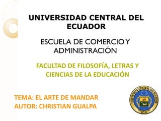 UNIVERSIDAD CENTRAL DEL ECUADOR ESCUELA DE COMERCIO Y ADMINISTRACIÓN FACULTAD DE FILOSOFÍA, LETRAS Y CIENCIAS DE LA EDUCACIÓN TEMA: EL ARTE DE MANDAR AUTOR: CHRISTIAN GUALPA 