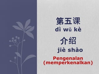 dì wǔ kè
jiè shào
第五课
介绍
Pengenalan
(memperkenalkan)
 