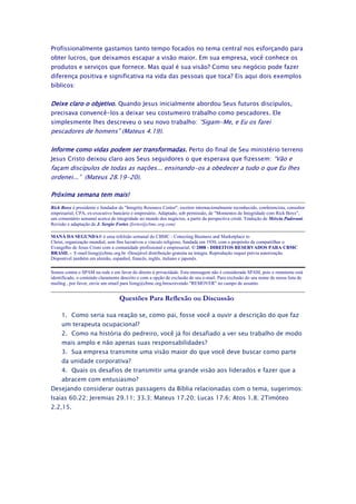 Profissionalmente gastamos tanto tempo focados no tema central nos esforçando para
obter lucros, que deixamos escapar a visão maior. Em sua empresa, você conhece os
produtos e serviços que fornece. Mas qual é sua visão? Como seu negócio pode fazer
diferença positiva e significativa na vida das pessoas que toca? Eis aqui dois exemplos
bíblicos:


Deixe claro o objetivo. Quando Jesus inicialmente abordou Seus futuros discípulos,
precisava convencê-los a deixar seu costumeiro trabalho como pescadores. Ele
simplesmente lhes descreveu o seu novo trabalho: “Sigam-Me, e Eu os farei
pescadores de homens” (Mateus 4.19).

Informe como vidas podem ser transformadas. Perto do final de Seu ministério terreno
Jesus Cristo deixou claro aos Seus seguidores o que esperava que fizessem: “Vão e
façam discípulos de todas as nações... ensinando-os a obedecer a tudo o que Eu lhes
ordenei...” (Mateus 28.19-20).

Próxima semana tem mais!
Rick Boxx é presidente e fundador da "Integrity Resource Center", escritor internacionalmente reconhecido, conferencista, consultor
empresarial, CPA, ex-executivo bancário e empresário. Adaptado, sob permissão, de "Momentos de Integridade com Rick Boxx",
um comentário semanal acerca de integridade no mundo dos negócios, a partir da perspectiva cristã. Tradução de Mércia Padovani.
Revisão e adaptação de J. Sergio Fortes (fortes@cbmc.org.com)

MANÁ DA SEGUNDA® é uma refelxão semanal do CBMC - Conecting Business and Marketplace to
Christ, organização mundial, sem fins lucrativos e vínculo religioso, fundada em 1930, com o propósito de compartilhar o
Evangelho de Jesus Cristo com a comunidade profissional e empresarial. © 2008 - DIREITOS RESERVADOS PARA CBMC
BRASIL - E-mail:liong@cbmc.org.br -Desejável distribuição gratuita na íntegra. Reprodução requer prévia autorização.
Disponível também em alemão, espanhol, francês, inglês, italiano e japonês.

Somos contra o SPAM na rede e em favor do direito à privacidade. Esta mensagem não é considerada SPAM, pois o remetente está
identificado, o conteúdo claramente descrito e com a opção de exclusão de seu e-mail. Para exclusão do seu nome de nossa lista de
mailing , por favor, envie um email para liong@cbmc.org.brescrevendo "REMOVER" no campo de assunto.


                                   Questões Para Reflexão ou Discussão

     1. Como seria sua reação se, como pai, fosse você a ouvir a descrição do que faz
     um terapeuta ocupacional?
     2. Como na história do pedreiro, você já foi desafiado a ver seu trabalho de modo
     mais amplo e não apenas suas responsabilidades?
     3. Sua empresa transmite uma visão maior do que você deve buscar como parte
     da unidade corporativa?
     4. Quais os desafios de transmitir uma grande visão aos liderados e fazer que a
     abracem com entusiasmo?
Desejando considerar outras passagens da Bíblia relacionadas com o tema, sugerimos:
Isaías 60.22; Jeremias 29.11; 33.3; Mateus 17.20; Lucas 17.6; Atos 1.8; 2Timóteo
2.2,15.
 