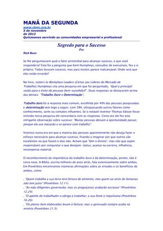 MANÁ DA SEGUNDA
www.cbmc.org.br
5 de novembro
de 2012
Quinzeanos servindo as comunidades empresarial e profissional


                         Segredo para o Sucesso
                                          Por
Rick Boxx

Se lhe perguntassem qual o fator primordial para alcançar sucesso, o que você
responderia? Esta foi a pergunta que Kent Humpheys, consultor de executivos, fez a si
próprio. Todos buscam sucesso, mas para muitos parece inalcançável. Onde será que
eles estão errando?


No livro, Letters to Workplace Leaders (Cartas aos Líderes do Mercado de
Trabalho), Humpheys cita uma pesquisa em que foi perguntado, “Qual a principal
razão para o êxito de pessoas bem-sucedidas?”. Duas respostas se destacaram acima
das demais: "Trabalho Duro e Determinação".


Trabalho duro foi a resposta mais comum, escolhida por 40% das pessoas pesquisadas
e determinação vem logo a seguir, com 38%, ultrapassando outros fatores como
conhecimento, sorte ou contatos influentes. Se o notável inventor Thomas Edison fosse
incluído nessa pesquisa ele concordaria com as respostas. Certa vez ele fez esta
intrigante observação sobre sucesso: “Muitas pessoas deixam a oportunidade passar,
porque ela usa macacão e se parece com trabalho”.

Vivemos numa era em que a maioria das pessoas aparentemente não deseja fazer o
esforço necessário para alcançar sucesso, ficando a imaginar por que outros são
excelentes no que fazem e elas não. Acham que “têm o direito”, mas não que sejam
responsáveis por conquistar o que desejam: status, avanço na carreira, influência,
recompensa material.


O reconhecimento da importância do trabalho duro e da determinação, porém, não é
coisa nova. A Bíblia, escrita milhares de anos atrás, fala extensivamente sobre ambos.
Em Provérbios encontramos inúmeras afirmações sobre as virtudes e os benefícios de
ambos, como:


. “Quem trabalha a sua terra terá fartura de alimento, mas quem vai atrás de fantasias
não tem juízo” (Provérbios 12.11).
. “As mão diligentes governarão, mas os preguiçosos acabarão escravos” (Provérbios
12.24).
. “O apetite do trabalhador o obriga a trabalhar; a sua fome o impulsiona (Provérbios
16.26).
. “Os planos bem elaborados levam à fartura; mas o apressado sempre acaba na
miséria (Provérbios 21.5).
 