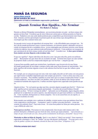 MANÁ DA SEGUNDA
www.cbmc.org.br
08 de outubro de 2012
Quinzeanos servindo as comunidades empresarial e profissional


       Quando Terminar Bem Significa...Não Terminar
                                        Por Robert J. Tamasy

Durante as últimas Olimpíadas testemunhamos um recorrente princípio em ação: um bom começo não
garante um bom final. Corredores que de início lideravam caíram para as últimas posições no final da
corrida. Nadadores com uma saída rápida perderam para competidores que demonstraram mais força no
final. Ginastas com boa apresentação na primeira parte de suas rotinas cujos desequilíbrios ou
escorregões que lhes custaram muito caro.

No passado escrevi acerca da importância de terminar bem – e das dificuldades para conseguir isso. No
dia a dia do mundo profissional vemos o mesmo fenômeno, em extremos opostos: admirados executivos
caindo em desgraça devido a escândalos éticos; jovens empregados que iniciaram carreiras como futuras
estrelas da empresa, mas que acabaram tendo performances medíocres. Como podemos nos assegurar de
que a promessa de um bom começo resulte em um bom final? Considere isso: A chave para terminar
bem consiste em estar disposto a não terminar tudo.

O que isso significa? Alguns indivíduos são descritos como “pau para toda obra, perito em nenhuma
delas”. Basicamente isso quer dizer não ser excelente em nada. Terminar bem requer um claro sentido
de propósito aliado a uma boa compreensão daquilo que você faz bem – e daquilo que não.

A pessoa bem-sucedida, aquela que termina bem, é geralmente a que tira proveito de suas forças
devotando grande parte de seu tempo e energia a áreas onde essas forças possam ser maximizadas. Isso
pode significar não terminar algumas coisas se não sabemos fazê-las bem ou que não valham a pena
fazermos.

Por exemplo, por ser uma pessoa que tem uma visão mais ampla, descobri ser útil contar com uma pessoa
que supervisione os detalhes importantes para mim sempre que possível. Como eu disse anos atrás a um
executivo assistente: “Seu trabalho é apanhar as coisas antes que eu as deixe escapar pelas frestas” (o que
é minha tendência). Sou fraco em lidar com detalhes, então ao invés de dedicar uma energia mental
considerável tentando não esquecê-los, é melhor encontrar alguém mais capacitado nesta questão do que
eu.

Alguém já disse: “Se você quiser que algo seja feito, encontre alguém ocupado para fazê-lo”. Porém isso
pode significar privar outra pessoa daquela oportunidade. O escritor devocional britânico Oswald
Chambers já disse: “O bom é inimigo do melhor”. Aplicando isso às Olimpíadas, alguns daqueles atletas
poderiam ter se dado bem em outros esportes, mas determinaram em qual eram melhores e se dedicaram a
ele. Como resultado, distinguiram-se e foram campeões. Em vez de serem bons em um esporte, se
tornaram excelentes em outro.

Relacionando essa realidade com o ambiente de trabalho, existem muitas coisas que podemos fazer bem
como empresários e profissionais. A pergunta é: qual é a melhor coisa para fazermos – coisas que
somente nós podemos fazer? Faça essas coisas. As coisas boas podem ser feitas por outras pessoas. Eis
o que a Bíblia diz sobre isso:

Nunca perca o seu foco. Precisamos ter uma compreensão clara de para onde estamos indo e não
permitir distrações e obstáculos que nos tirem do rumo, mesmo que sejam atraentes. “Aproximando-se o
tempo em que seria levado aos céus, Jesus partiu resolutamente em direção a Jerusalém” (Lucas 9:51).

Mantenha os olhos na linha de chegada. Qual é o seu objetivo? Qual é sua missão? Estas respostas o
capacitarão a distinguir o “bom” do “melhor” em sua vida pessoal e profissional. “Prossigo para o alvo,
a fim de ganhar o prêmio do chamado celestial de Deus em Cristo Jesus” (Filipenses 3:14).


Próxima semana tem mais!
 