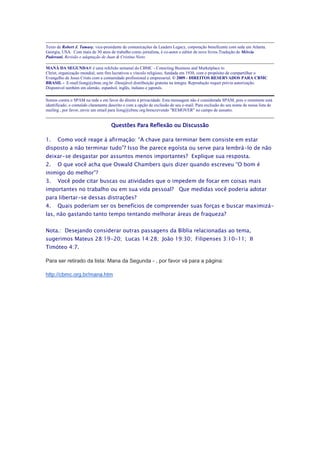 Texto de Robert J. Tamasy, vice-presidente de comunicações da Leaders Legacy, corporação beneficente com sede em Atlanta.
Georgia, USA. Com mais de 30 anos de trabalho como jornalista, é co-autor e editor de nove livros.Tradução de Mércia
Padovani. Revisão e adaptação de Juan & Cristina Nieto

MANÁ DA SEGUNDA® é uma refelxão semanal do CBMC - Conecting Business and Marketplace to
Christ, organização mundial, sem fins lucrativos e vínculo religioso, fundada em 1930, com o propósito de compartilhar o
Evangelho de Jesus Cristo com a comunidade profissional e empresarial. © 2009 - DIREITOS RESERVADOS PARA CBMC
BRASIL - E-mail:liong@cbmc.org.br -Desejável distribuição gratuita na íntegra. Reprodução requer prévia autorização.
Disponível também em alemão, espanhol, inglês, italiano e japonês.

Somos contra o SPAM na rede e em favor do direito à privacidade. Esta mensagem não é considerada SPAM, pois o remetente está
identificado, o conteúdo claramente descrito e com a opção de exclusão de seu e-mail. Para exclusão do seu nome de nossa lista de
mailing , por favor, envie um email para liong@cbmc.org.brescrevendo "REMOVER" no campo de assunto.


                                     Questões Para Reflexão ou Discussão

1.    Como você reage à afirmação: “A chave para terminar bem consiste em estar
disposto a não terminar tudo”? Isso lhe parece egoísta ou serve para lembrá-lo de não
deixar-se desgastar por assuntos menos importantes? Explique sua resposta.
2.    O que você acha que Oswald Chambers quis dizer quando escreveu “O bom é
inimigo do melhor”?
3.    Você pode citar buscas ou atividades que o impedem de focar em coisas mais
importantes no trabalho ou em sua vida pessoal? Que medidas você poderia adotar
para libertar-se dessas distrações?
4.    Quais poderiam ser os benefícios de compreender suas forças e buscar maximizá-
las, não gastando tanto tempo tentando melhorar áreas de fraqueza?


Nota.: Desejando considerar outras passagens da Bíblia relacionadas ao tema,
sugerimos Mateus 28:19-20; Lucas 14:28; João 19:30; Filipenses 3:10-11; II
Timóteo 4:7.

Para ser retirado da lista: Mana da Segunda - , por favor vá para a página:

http://cbmc.org.br/mana.htm
 