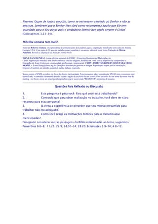 fizerem, façam de todo o coração, como se estivessem servindo ao Senhor e não as
pessoas. Lembrem que o Senhor lhes dará como recompensa aquilo que Ele tem
guardado para o Seu povo, pois o verdadeiro Senhor que vocês servem é Cristo”
(Colossenses 3.23-24).


Próxima semana tem mais!
Texto de Robert J. Tamasy, vice-presidente de comunicações da Leaders Legacy, corporação beneficente com sede em Atlanta.
Georgia, USA. Com mais de 30 anos de trabalho como jornalista, é co-autor e editor de nove livros.Tradução de Mércia
Padovani. Revisão e adaptação de Juan & Cristina Nieto

MANÁ DA SEGUNDA® é uma refelxão semanal do CBMC - Conecting Business and Marketplace to
Christ, organização mundial, sem fins lucrativos e vínculo religioso, fundada em 1930, com o propósito de compartilhar o
Evangelho de Jesus Cristo com a comunidade profissional e empresarial. © 2009 - DIREITOS RESERVADOS PARA CBMC
BRASIL - E-mail:liong@cbmc.org.br -Desejável distribuição gratuita na íntegra. Reprodução requer prévia autorização.
Disponível também em alemão, espanhol, inglês, italiano e japonês.

Somos contra o SPAM na rede e em favor do direito à privacidade. Esta mensagem não é considerada SPAM, pois o remetente está
identificado, o conteúdo claramente descrito e com a opção de exclusão de seu e-mail. Para exclusão do seu nome de nossa lista de
mailing , por favor, envie um email paraliong@cbmc.org.br escrevendo "REMOVER" no campo de assunto.


                                     Questões Para Reflexão ou Discussão

1.                   Esta pergunta é para você: Para quê você está trabalhando?
2.                   Concorda que para obter realização no trabalho, você deve ter clara
resposta para essa pergunta?
3.                   Já viveu a experiência de perceber que seu motivo presumido para
trabalhar não era adequado?
4.                   Como você reage às motivações bíblicas para o trabalho aqui
mencionadas?
Desejando considerar outras passagens da Bíblia relacionadas ao tema, sugerimos:
Provérbios 6.6-8; 11.25; 22.9; 24.30-34; 28.20; Eclesiastes 3.9-14; 4.8-12.
 