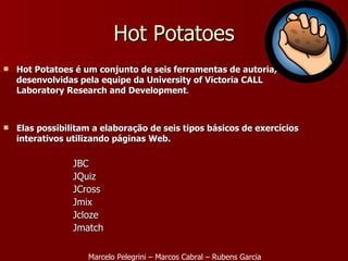 Hot Potatoes é um conjunto de seis ferramentas de autoria, desenvolvidas pela equipe da University of Victoria CALL Laboratory Research and Development . Elas possibilitam a elaboração de seis tipos básicos de exercícios interativos utilizando páginas Web. JBC JQuiz JCross Jmix Jcloze Jmatch   Hot Potatoes Marcelo Pelegrini – Marcos Cabral – Rubens Garcia 