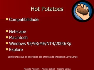 Hot Potatoes Compatibilidade  Netscape Macintosh Windows 95/98/ME/NT4/2000/Xp Explore Marcelo Pelegrini – Marcos Cabral – Rubens Garcia Lembrando que os exercícios são através da linguagem Java Script 