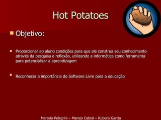 Objetivo: Proporcionar ao aluno condições para que ele construa seu conhecimento através da pesquisa e reflexão, utilizando a informática como ferramenta para potencializar a aprendizagem Reconhecer a importância do Software Livre para a educação   Hot Potatoes Marcelo Pelegrini – Marcos Cabral – Rubens Garcia 