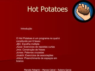 Introdução O Hot Potatoes é um programa no qual é constituído por 6 fases: JBC: Escolha múltipla JQuiz: Exercícios de repostas curtas Jmix: Construção de frases Jcross: Palavras cruzadas Jmatch: Exercícios de associações Jcloze: Preenchimento de espaços em branco  Hot Potatoes Marcelo Pelegrini – Marcos Cabral – Rubens Garcia 