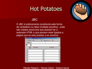Hot Potatoes JBC O JBC é praticamente constituído pela forma de verdadeiro ou falso (múltipla escolha) , onde são criados exercícios que possam ter a extensão HTML e que possam estar ligados a página que se esta prestes a se construir Marcelo Pelegrini – Marcos Cabral – Rubens Garcia 
