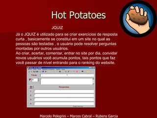 Hot Potatoes JQUIZ Já o JQUIZ é utilizado para se criar exercícios de resposta curta , basicamente se constitui em um site no qual as pessoas são testadas , o usuário pode resolver perguntas montadas por outros usuários. Ao criar, acertar, comentar, entrar no site por dia, convidar novos usuários você acumula pontos, tais pontos que faz você passar de nível entrando para o ranking do website. Marcelo Pelegrini – Marcos Cabral – Rubens Garcia 