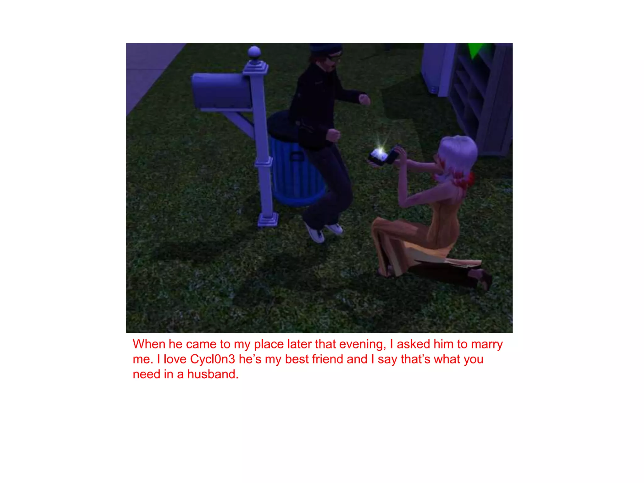 When he came to my place later that evening, I asked him to marry me. I love Cycl0n3 he’s my best friend and I say that’s what you need in a husband. 