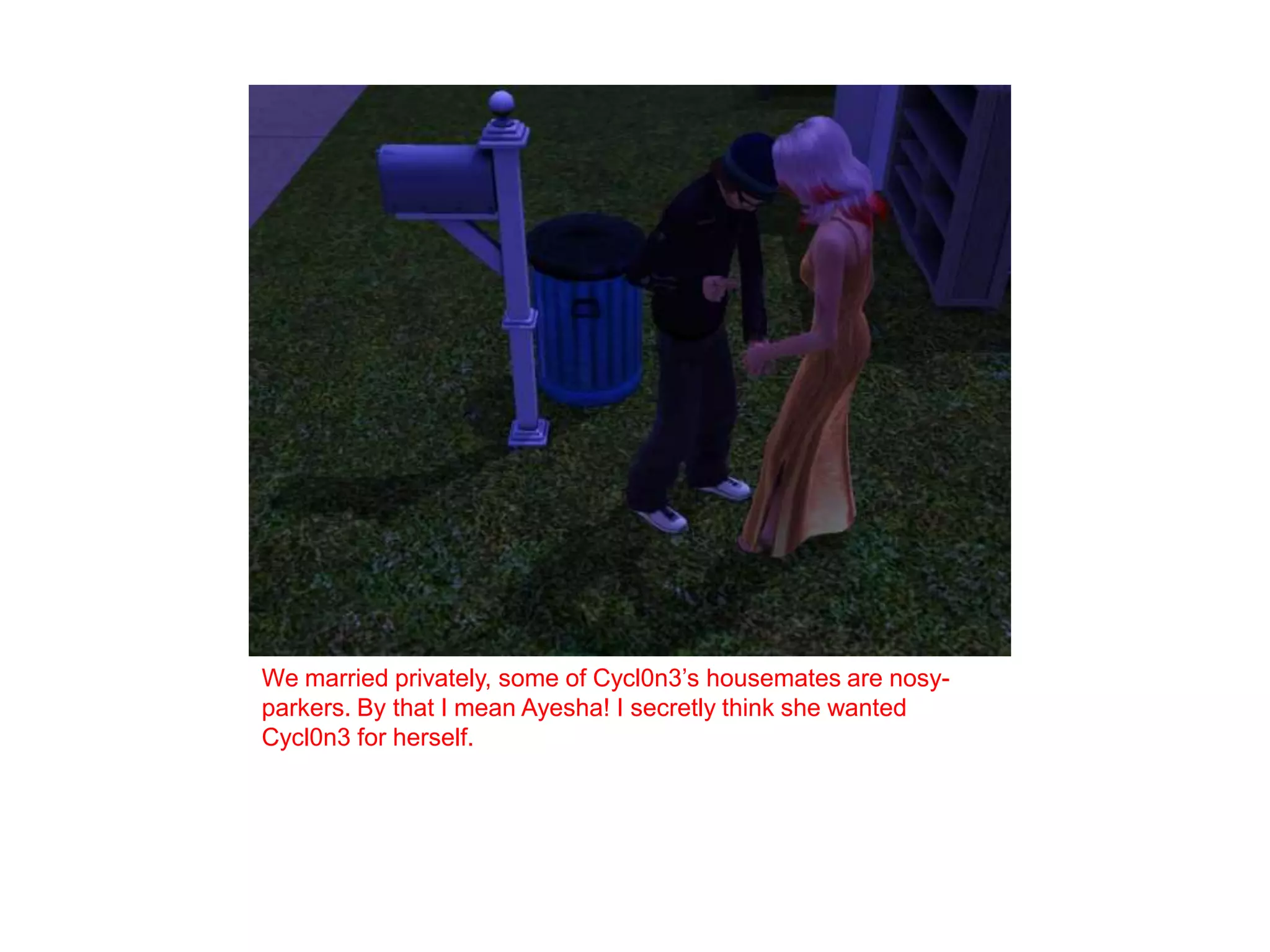 We married privately, some of Cycl0n3’s housemates are nosy-parkers. By that I mean Ayesha! I secretly think she wanted Cycl0n3 for herself. 