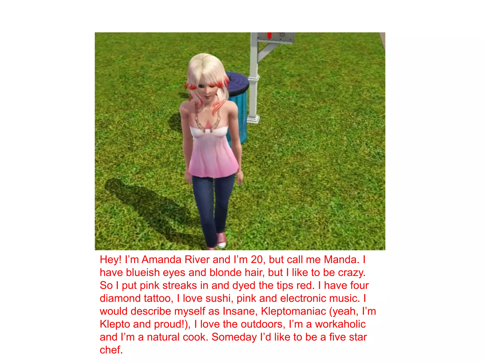 Hey! I’m Amanda River and I’m 20, but call me Manda. I have blueish eyes and blonde hair, but I like to be crazy. So I put pink streaks in and dyed the tips red. I have four diamond tattoo, I love sushi, pink and electronic music. I would describe myself as Insane, Kleptomaniac (yeah, I’m Klepto and proud!), I love the outdoors, I’m a workaholic and I’m a natural cook. Someday I’d like to be a five star chef. 