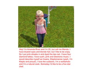 Hey! I’m Amanda River and I’m 20, but call me Manda. I have blueish eyes and blonde hair, but I like to be crazy. So I put pink streaks in and dyed the tips red. I have four diamond tattoo, I love sushi, pink and electronic music. I would describe myself as Insane, Kleptomaniac (yeah, I’m Klepto and proud!), I love the outdoors, I’m a workaholic and I’m a natural cook. Someday I’d like to be a five star chef. 