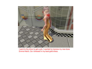 I went to the diner to get a job, I wanted to impress my new boss Emma Hatch. So I dressed in my best gold dress. 