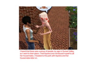 I heard that there was a group of people my age in Sunset Valley, so I went to their place. I met Ayesha and introduced myself to all her housemates. I headed to the park with Ayesha and her housemates later on. 