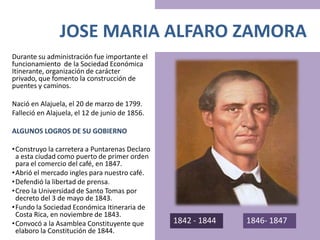 JOSE MARIA ALFARO ZAMORA
Durante su administración fue importante el
funcionamiento de la Sociedad Económica
Itinerante, organización de carácter
privado, que fomento la construcción de
puentes y caminos.
Nació en Alajuela, el 20 de marzo de 1799.
Falleció en Alajuela, el 12 de junio de 1856.
ALGUNOS LOGROS DE SU GOBIERNO
•Construyo la carretera a Puntarenas Declaro
a esta ciudad como puerto de primer orden
para el comercio del café, en 1847.
•Abrió el mercado ingles para nuestro café.
•Defendió la libertad de prensa.
•Creo la Universidad de Santo Tomas por
decreto del 3 de mayo de 1843.
•Fundo la Sociedad Económica Itineraria de
Costa Rica, en noviembre de 1843.
•Convocó a la Asamblea Constituyente que
elaboro la Constitución de 1844.
1842 - 1844 1846- 1847
 