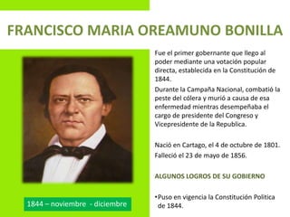 FRANCISCO MARIA OREAMUNO BONILLA
Fue el primer gobernante que llego al
poder mediante una votación popular
directa, establecida en la Constitución de
1844.
Durante la Campaña Nacional, combatió la
peste del cólera y murió a causa de esa
enfermedad mientras desempeñaba el
cargo de presidente del Congreso y
Vicepresidente de la Republica.
Nació en Cartago, el 4 de octubre de 1801.
Falleció el 23 de mayo de 1856.
ALGUNOS LOGROS DE SU GOBIERNO
•Puso en vigencia la Constitución Politica
de 1844.1844 – noviembre - diciembre
 