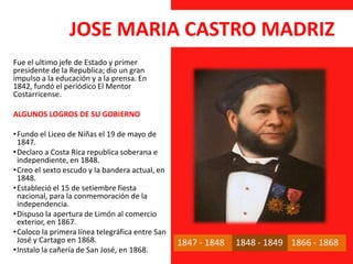 JOSE MARIA CASTRO MADRIZ
Fue el ultimo jefe de Estado y primer
presidente de la Republica; dio un gran
impulso a la educación y a la prensa. En
1842, fundó el periódico El Mentor
Costarricense.
ALGUNOS LOGROS DE SU GOBIERNO
•Fundo el Liceo de Niñas el 19 de mayo de
1847.
•Declaro a Costa Rica republica soberana e
independiente, en 1848.
•Creo el sexto escudo y la bandera actual, en
1848.
•Estableció el 15 de setiembre fiesta
nacional, para la conmemoración de la
independencia.
•Dispuso la apertura de Limón al comercio
exterior, en 1867.
•Coloco la primera línea telegráfica entre San
José y Cartago en 1868.
•Instalo la cañería de San José, en 1868.
1847 - 1848 1848 - 1849 1866 - 1868
 