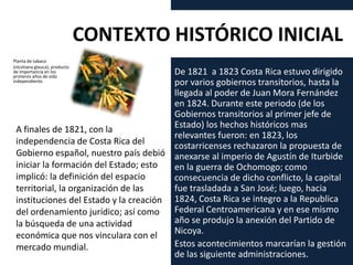 De 1821 a 1823 Costa Rica estuvo dirigido
por varios gobiernos transitorios, hasta la
llegada al poder de Juan Mora Fernández
en 1824. Durante este periodo (de los
Gobiernos transitorios al primer jefe de
Estado) los hechos históricos mas
relevantes fueron: en 1823, los
costarricenses rechazaron la propuesta de
anexarse al imperio de Agustín de Iturbide
en la guerra de Ochomogo; como
consecuencia de dicho conflicto, la capital
fue trasladada a San José; luego, hacia
1824, Costa Rica se integro a la Republica
Federal Centroamericana y en ese mismo
año se produjo la anexión del Partido de
Nicoya.
Estos acontecimientos marcarían la gestión
de las siguiente administraciones.
CONTEXTO HISTÓRICO INICIAL
A finales de 1821, con la
independencia de Costa Rica del
Gobierno español, nuestro país debió
iniciar la formación del Estado; esto
implicó: la definición del espacio
territorial, la organización de las
instituciones del Estado y la creación
del ordenamiento jurídico; así como
la búsqueda de una actividad
económica que nos vinculara con el
mercado mundial.
Planta de tabaco
(nicotiana glauca), producto
de importancia en los
primeros años de vida
independiente.
 